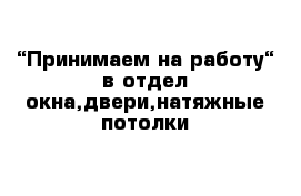 “Принимаем на работу“ в отдел окна,двери,натяжные потолки